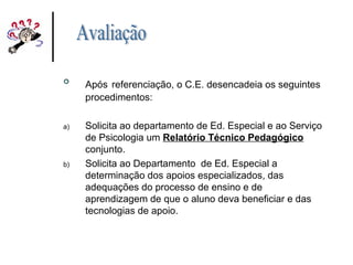 
Após referenciação, o C.E. desencadeia os seguintes
procedimentos:
a) Solicita ao departamento de Ed. Especial e ao Serviço
de Psicologia um Relatório Técnico Pedagógico
conjunto.
b) Solicita ao Departamento de Ed. Especial a
determinação dos apoios especializados, das
adequações do processo de ensino e de
aprendizagem de que o aluno deva beneficiar e das
tecnologias de apoio.
 