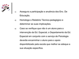 c) Assegura a participação e anuência dos Enc. De
Educação.
d) Homologa o Relatório Técnico-pedagógico e
determinar as suas implicações.
e) Caso se verifique que não é um aluno para a
intervenção da Ed. Especial, o Departamento da Ed.
Especial em conjunto com o serviço de Psicologia
deverão encaminhar o aluno para o apoio
disponibilizado pela escola que melhor se adequa a
sua situação específica.
 