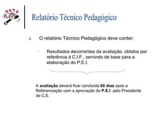 2. O relatório Técnico Pedagógico deve conter:
 Resultados decorrentes da avaliação, obtidos por
referência à C.I.F., servindo de base para a
elaboração do P.E.I.
A avaliação deverá ficar concluída 60 dias após a
Referenciação com a aprovação do P.E.I pelo Presidente
do C.E.
 