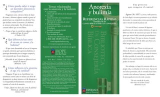 Una princesa
“¿     Cómo puedo saber si tengo
         un desorden alimenticio
                                                             Temas relacionados
                                                         con la anorexia y la bulimia                                                Anorexia            que recupera el control

         compulsivo?”
     Pregúntese esto: ¿Siento el deseo de dejar
                                                               La depresión:
                                                               Cómo salir del abismo de la desesperación
                                                               La culpa:
                                                                                                                                     y bulimia       Agosto 30, 1997. La joven y bella princesa
de comer o eliminar alguna comida o grasas al                  Cómo vivir libre de remordimiento                                                 de Gales llegó a su muerte prematura en un vehículo
grado de que esa compulsión me domina? Los                     Exceso en el comer:                                                               destrozado. La conmovedora tristeza procedente de
que luchan contra la anorexia y la bulimia                     Libertad de la obsesión de comer                                                  todo el mundo inundó el palacio real.
                                                               El perfeccionismo:
se sienten esclavizados. En el fondo de su
                                                               La presión por lograr la perfección
corazón saben que no son libres.                               El rechazo:                                                                           Un mar de ﬂores y océanos de lágrimas
                                                               Sanando el corazón herido                                                         paralizaron a la estoica realeza británica. ¿A qué se
“…Porque el que es vencido por alguno es hecho
         esclavo del que lo venció”.                           Su valor personal:                                                                debió ese diluvio de emociones por parte de tanta
               (2 Pedro 2:19)                                  Una cuestión de visión
                                                                                                                                                 gente que nunca había conocido personalmente a
                                                                Si desea más información, llame al
                                                                                                                                                 la princesa Diana? ¿Por qué se detuvo el mundo
“¿     Qué diferencia hay entre
        el exceso en comer y la
                                                              1-800-488-HOPE (4673) o visite
                                                                    www.hopefortheheart.org
                                                                 www.esperanzaparaelcorazon.org
                                                                                                                                                 ante tal desbordamiento de dolor para llorar a la
                                                                                                                                                 bella imagen de ese ícono?
        bulimia?”
                                                       Nuestros representantes le atenderán con gusto.
     Al que come demasiado tal vez no le importe                                                                                                     Es indudable que Diana era más que un
ser gordo, mientras que la persona bulímica se                                                                                                   objeto de chismes y popularidad. Ella transmitía
preocupa demasiado por su imagen corporal y                                                                                                      profundidad y vulnerabilidad así como la tristeza
está consumida por el auto-desprecio.                      E SPER A NZ A PA R A EL C OR A ZÓN                                                    de haber perdido el control de su propia vida.
  “¡Miserable de mí! ¿Quién me librará de este                    P.O. Box 7, Dallas, T X 75221                                                  ¿Quién no ha experimentado el sentimiento de
               cuerpo de muerte?”                     1. Peggy Claude-Pierre, The Secret Language of Eating Disorders: The                       perder el control?
                (Romanos 7:24)                        Revolutionary New Approach to Understanding and Curing Anorexia and
                                                      Bulimia, “El lenguaje secreto de los desórdenes alimenticios: El nuevo
                                                      y revolucionario enfoque para entender y curar la anorexia y la bulimia”                       Sin embargo, en lugar de centrarse sólo en su
“¿     Cómo inﬂuyen en la anorexia
         el ego y la vanidad?”
                                                      (New York: Times, 1997), 23.
                                                      2. Raymond E. Vath, Counseling Those with Eating Disorders, “Cómo
                                                      aconsejar a personas con desórdenes alimenticios”, Resources for Christian
                                                      Counseling, ed. Gary R. Collins 14. (Waco, TX: Word, 1986), 39–44;
                                                      Pam W. Vredevelt et al., The Thin Disguise: Understanding and Overcoming
                                                                                                                                                 propia vida, se enfocaba en la de otros. A pesar de
                                                                                                                                                 sus luchas personales, ella se extendía hacia fuera
    Ninguna. El ego no es el problema. Los            Anorexia and Bulimia, “El disfraz delgado: Entendiendo y venciendo la                      y tocaba a los enfermos, leprosos y moribundos.
                                                      anorexia y la bulimia” (Nashville: Thomas Nelson, 1992), 33–45.
anoréxicos comen cada vez menos con el ﬁn de          3. Claude-Pierre, The Secret Language of Eating Disorders: The Revolutionary               Se preocupaba de otros de todo corazón.
                                                      New Approach to Understanding and Curing Anorexia and Bulimia; “El
desaparecer; su deseo interno es el de desaparecer.   lenguaje secreto de los desórdenes alimenticios” Pam W. Vredevelt y Joyce
                                                      Whitman, Walking a Thin Line: Anorexia and Bulimia, the Battle Can Be                                 “No seas vencido de lo malo,
La inseguridad profundamente enraizada en su          Won, “Andando en una línea delgada: Anorexia y Bulimia, la batalla puede                              sino vence con el bien el mal”.
                                                      ganarse” (Portland, OR: Multnomah, 1985), 208–214.
corazón es la raíz de la anorexia.                                                                                                                                (Romanos 12:21)
                                                       Todas las citas están tomadas de la Versión Reina Valera
                                                          Revisión . ©  Sociedades Bíblicas Unidas
 “Y dije: ¡Quién me diese alas como de paloma!                      Todos los derechos reservados.
            Volaría yo, y descansaría”.
                                                                       © 2006 HOPE FOR THE HEART
                  (Salmos 55:6)
 