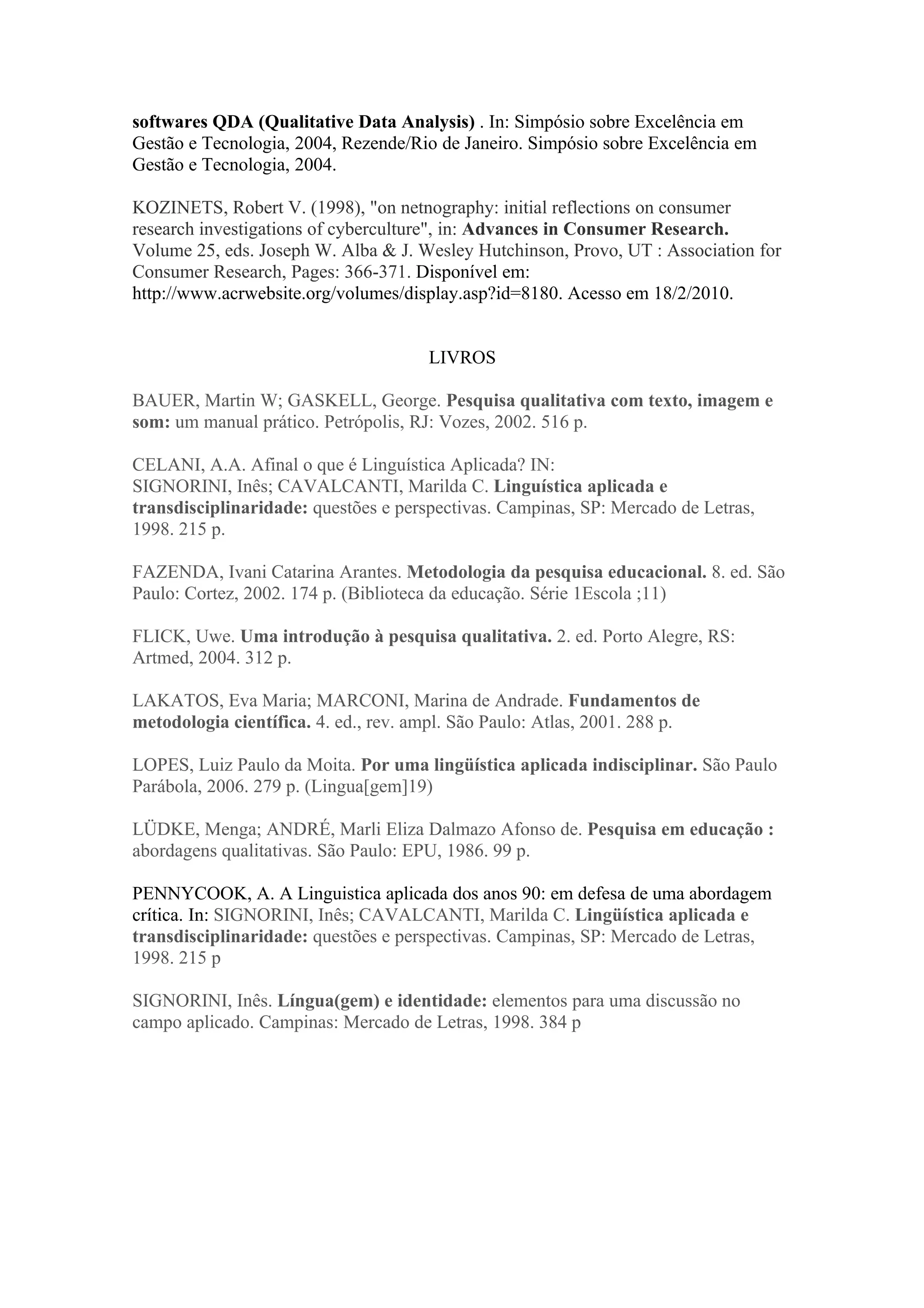 softwares QDA (Qualitative Data Analysis) . In: Simpósio sobre Excelência em
Gestão e Tecnologia, 2004, Rezende/Rio de Janeiro. Simpósio sobre Excelência em
Gestão e Tecnologia, 2004.

KOZINETS, Robert V. (1998), "on netnography: initial reflections on consumer
research investigations of cyberculture", in: Advances in Consumer Research.
Volume 25, eds. Joseph W. Alba & J. Wesley Hutchinson, Provo, UT : Association for
Consumer Research, Pages: 366-371. Disponível em:
http://www.acrwebsite.org/volumes/display.asp?id=8180. Acesso em 18/2/2010.


                                      LIVROS

BAUER, Martin W; GASKELL, George. Pesquisa qualitativa com texto, imagem e
som: um manual prático. Petrópolis, RJ: Vozes, 2002. 516 p.

CELANI, A.A. Afinal o que é Linguística Aplicada? IN:
SIGNORINI, Inês; CAVALCANTI, Marilda C. Linguística aplicada e
transdisciplinaridade: questões e perspectivas. Campinas, SP: Mercado de Letras,
1998. 215 p.

FAZENDA, Ivani Catarina Arantes. Metodologia da pesquisa educacional. 8. ed. São
Paulo: Cortez, 2002. 174 p. (Biblioteca da educação. Série 1Escola ;11)

FLICK, Uwe. Uma introdução à pesquisa qualitativa. 2. ed. Porto Alegre, RS:
Artmed, 2004. 312 p.

LAKATOS, Eva Maria; MARCONI, Marina de Andrade. Fundamentos de
metodologia científica. 4. ed., rev. ampl. São Paulo: Atlas, 2001. 288 p.

LOPES, Luiz Paulo da Moita. Por uma lingüística aplicada indisciplinar. São Paulo
Parábola, 2006. 279 p. (Lingua[gem]19)

LÜDKE, Menga; ANDRÉ, Marli Eliza Dalmazo Afonso de. Pesquisa em educação :
abordagens qualitativas. São Paulo: EPU, 1986. 99 p.

PENNYCOOK, A. A Linguistica aplicada dos anos 90: em defesa de uma abordagem
crítica. In: SIGNORINI, Inês; CAVALCANTI, Marilda C. Lingüística aplicada e
transdisciplinaridade: questões e perspectivas. Campinas, SP: Mercado de Letras,
1998. 215 p

SIGNORINI, Inês. Língua(gem) e identidade: elementos para uma discussão no
campo aplicado. Campinas: Mercado de Letras, 1998. 384 p
 