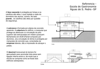 Referencia - Escola de Gastronomia Águas de S. Pedro -SP A  face nascente  é protegida por brises e os caixilhos são altos, o que impede a visão do dormitório dos alunos, vizinho. No lado  poente  , os caixilhos são altos por questão de segurança. O  desnível  transversal do terreno foi aproveitado para acomodar dois pisos sem ligação interna entre si, de modo que a escola se comporta como se fosse dois edifícios sobrepostos.  A  estrutura  é formada por pilares de concreto aparente. A  cobertura  do edifício, a marquise que protege as aberturas e a circulação do piso superior são estruturadas em metal e possuem fechamento em ACM (Painel composto por aluminio). Já a circulação do térreo é protegida por marquises de concreto que, conectadas às  empenas  laterais, dão a impressão de abraçar o prédio.   
