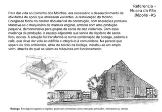 Referencia - Museu do Pão Ilópolis -RS Para dar vida ao Caminho dos Moinhos, era necessário o desenvolvimento de atividades de apoio que atraíssem visitantes. A restauração do Moinho Colognese focou no caráter documental da construção, com alterações pontuais. Manteve-se o maquinário de madeira original, embora com uma produção pequena, demonstrativa para grupos de cerca de dez visitantes. Com essa mudança da produção, o espaço adjacente que servia de depósito de sacos ficou ocioso. A solução foi transformá-lo numa combinação de bodega, padaria e café, que deve dar vida ao edifício e integrá-lo à comunidade. Na parede que separa os dois ambientes, atrás do balcão da bodega, instalou-se um amplo vidro, através do qual se vêem as máquinas em funcionamento.  * Bodega : Em alguns lugares e regiões, pode ser conhecido como mercado,armazém, mercearia ou venda.   