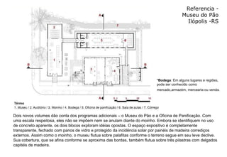 Referencia - Museu do Pão Ilópolis -RS * Bodega : Em alguns lugares e regiões, pode ser conhecido como mercado,armazém, mercearia ou venda.   Dois novos volumes dão conta dos programas adicionais – o Museu do Pão e a Oficina de Panificação. Com uma escala respeitosa, eles não se impõem nem se anulam diante do moinho. Embora se identifiquem no uso de concreto aparente, os dois blocos exploram idéias opostas. O espaço expositivo é completamente transparente, fechado com panos de vidro e protegido da incidência solar por painéis de madeira corrediços externos. Assim como o moinho, o museu flutua sobre palafitas conforme o terreno segue em seu leve declive. Sua cobertura, que se afina conforme se aproxima das bordas, também flutua sobre três pilastras com delgados capitéis de madeira.  