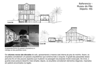 Referencia - Museu do Pão Ilópolis -RS Os  volumes novos são elevados  do solo, apresentando a mesma cota interna do piso do moinho. Assim, os arquitetos conceberam um passeio arquitetônico que contorna todo o conjunto. O gradil das passarelas desse percurso foi um dos poucos aspectos que mudaram na passagem da proposta inicial à execução. De início, o guarda-corpo possuía desenho mais simples; depois, os arquitetos conceberam elementos diagonais, inspirados em peitoris encontrados na região.  A passarela forma um passeio arquitetônico e interliga os dois pavilhões novos  