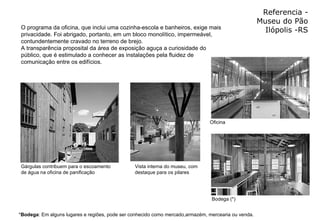 Referencia - Museu do Pão Ilópolis -RS O programa da oficina, que inclui uma cozinha-escola e banheiros, exige mais privacidade. Foi abrigado, portanto, em um bloco monolítico, impermeável, contundentemente cravado no terreno de brejo.  A transparência proposital da área de exposição aguça a curiosidade do público, que é estimulado a conhecer as instalações pela fluidez de comunicação entre os edifícios.  * Bodega : Em alguns lugares e regiões, pode ser conhecido como mercado,armazém, mercearia ou venda.   Oficina Bodega (*) Vista interna do museu, com destaque para os pilares  Gárgulas contribuem para o escoamento de água na oficina de panificação  