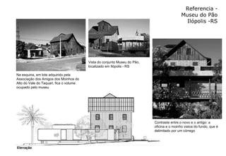 Referencia - Museu do Pão Ilópolis -RS Contraste entre o novo e o antigo: a oficina e o moinho vistos do fundo, que é delimitado por um córrego  Na esquina, em lote adquirido pela Associação dos Amigos dos Moinhos do Alto do Vale do Taquari, fica o volume ocupado pelo museu  Vista do conjunto Museu do Pão, localizado em Ilópolis - RS  