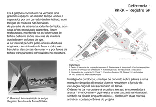 Referencia - KKKK – Registro SP Leitura de Projeto - KKKK Interligando os blocos, uma laje de concreto sobre pilares e uma marquise delgada atirantada citam e recuperam a função da circulação original em avarandado de telhas. O desenho da marquise e a escultura em aço encomendada a artista Tomie Ohtake – gigantesca arvore batizada de Guaracuí, símbolo da cidade enquanto existiu – constituem duas marcas artísticas contemporâneas do projeto Os 4 galpões constituem na verdade dois grandes espaços, ao mesmo tempo unidos e separados por um corredor-jardim fechado com treliças de madeira nas fachadas. As paredes de alvenaria portante de tijolos, com seus arcos estruturais aparentes, foram restauradas, mantendo-se as coberturas de telhas de barro sobre tesouras de madeira apoiadas em colunas de aço. A luz natural penetra pelas únicas aberturas originais – semicírculos de ferro e vidro nas bandeiras das portas de correr – e por faixas de telhas transparentes introduzidas na cobertura. O  Guaracuí , árvore-simbolo da antiga Registro; Escultura de Tomie Ohtake. 