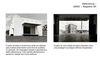 Referencia - KKKK – Registro SP O palco do teatro é reversível e pode ser utilizado para eventos tanto dentro como fora do auditório, no gramado. Em linguagem simples e geométrica o teatro diferencia-se, mas mantém alinhamento e escala em relação aos outros edifícios. O palco do novo prédio do teatro enquadra como uma paisagem os antigos edifícios recuperados. 
