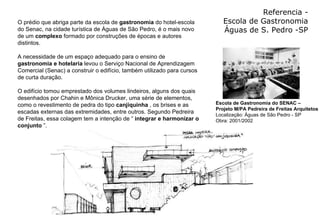 Referencia - Escola de Gastronomia Águas de S. Pedro -SP O prédio que abriga parte da escola de  gastronomia  do hotel-escola do Senac, na cidade turística de Águas de São Pedro, é o mais novo de um  complexo  formado por construções de épocas e autores distintos.  A necessidade de um espaço adequado para o ensino de  gastronomia e hotelaria  levou o Serviço Nacional de Aprendizagem Comercial (Senac) a construir o edifício, também utilizado para cursos de curta duração.  O edifício tomou emprestado dos volumes lindeiros, alguns dos quais desenhados por Chahin e Mônica Drucker, uma série de elementos, como o revestimento de pedra do tipo  canjiquinha  , os brises e as escadas externas das extremidades, entre outros. Segundo Pedreira de Freitas, essa colagem tem a intenção de “  integrar e harmonizar o conjunto  ”. Escola de Gastronomia do SENAC –  Projeto M/PA Pedreira de Freitas Arquitetos Localização: Águas de São Pedro - SP Obra: 2001/2002 