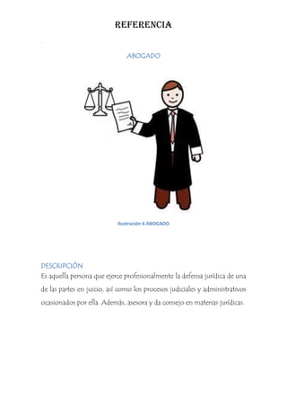 REFERENCIA
.

                               ABOGADO




                            Ilustración 6 ABOGADO




DESCRIPCIÓN
Es aquella persona que ejerce profesionalmente la defensa jurídica de una
de las partes en juicio, así como los procesos judiciales y administrativos
ocasionados por ella. Además, asesora y da consejo en materias jurídicas.
 