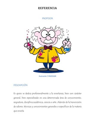 REFERENCIA


                               PROFESOR




                           Ilustración 7 PROFESOR




DESCRIPCIÓN


Es quien se dedica profesionalmente a la enseñanza, bien con carácter
general, bien especializado en una determinada área de conocimiento,
asignatura, disciplina académica, ciencia o arte. Además de la transmisión
de valores, técnicas y conocimientos generales o específicos de la materia
que enseña
 