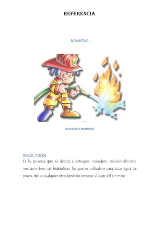 REFERENCIA



                                BOMBERO




                            Ilustración 9 BOMBERO




DESCRIPCIÓN
Es la persona que se dedica a extinguir incendios, tradicionalmente
mediante bombas hidráulicas, las que se utilizaban para sacar agua de
pozos, ríos o cualquier otro depósito cercano al lugar del siniestro
 