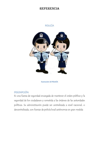 REFERENCIA



                                POLICÍA




                           Ilustración 10 POLICÍA




DESCRIPCIÓN
Es una fuerza de seguridad encargada de mantener el orden público y la
seguridad de los ciudadanos y sometida a las órdenes de las autoridades
políticas. Su administración puede ser centralizada a nivel nacional, o
descentralizada, con fuerzas de policía local autónomas en gran medida
 