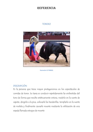 REFERENCIA



                                  TORERO




                               Ilustración 12 TORERO




DESCRIPCIÓN
Es la persona que tiene mayor protagonismo en los espectáculos de
corridas de toros. Su tarea es conducir repetidamente las embestidas del
toro de forma que resulte estéticamente vistosa, medirlo en la suerte de
capote, dirigirlo a la pica, colocarle las banderillas, templarlo en la suerte
de muleta y finalmente causarle muerte mediante la utilización de una
espada llamada estoque de muerte
 