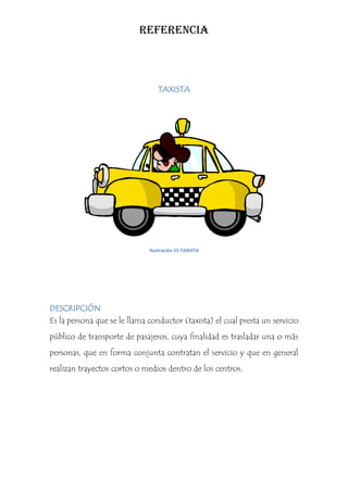REFERENCIA



                                 TAXISTA




                              Ilustración 15 TAXISTA




DESCRIPCIÓN
Es la persona que se le llama conductor (taxista) el cual presta un servicio
público de transporte de pasajeros, cuya finalidad es trasladar una o más
personas, que en forma conjunta contratan el servicio y que en general
realizan trayectos cortos o medios dentro de los centros.
 