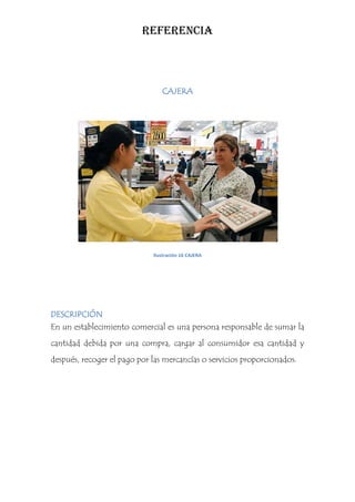 REFERENCIA



                                CAJERA




                             Ilustración 16 CAJERA




DESCRIPCIÓN
En un establecimiento comercial es una persona responsable de sumar la
cantidad debida por una compra, cargar al consumidor esa cantidad y
después, recoger el pago por las mercancías o servicios proporcionados.
 