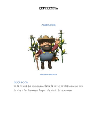 REFERENCIA



                              AGRICULTOR




                             Ilustración 18 AGRICULTOR




DESCRIPCIÓN
Es la persona que se encarga de labrar la tierra y sembrar cualquier clase
de plantas frutales o vegetales para el sustento de las personas
 