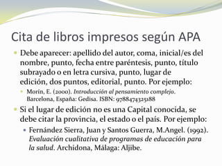 Cita de libros impresos según APA
 Debe aparecer: apellido del autor, coma, inicial/es del
  nombre, punto, fecha entre paréntesis, punto, título
  subrayado o en letra cursiva, punto, lugar de
  edición, dos puntos, editorial, punto. Por ejemplo:
   Morín, E. (2000). Introducción al pensamiento complejo.
    Barcelona, España: Gedisa. ISBN: 9788474325188
 Si el lugar de edición no es una Capital conocida, se
  debe citar la provincia, el estado o el país. Por ejemplo:
    Fernández Sierra, Juan y Santos Guerra, M.Angel. (1992).
     Evaluación cualitativa de programas de educación para
     la salud. Archidona, Málaga: Aljibe.
 