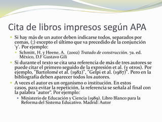 Cita de libros impresos según APA
 Si hay más de un autor deben indicarse todos, separados por
  comas, (;) excepto el último que va precedido de la conjunción
  'y'. Por ejemplo:
   Schmitt, H. y Heene, A. (2002) Tratado de construcción. 7a. ed.
    México, D.F Gustavo Gili
 Si durante el texto se cita una referencia de más de tres autores se
  puede citar el primero seguido de la expresión et al. (y otros). Por
  ejemplo, "Bartolomé et al. (1982)", "Gelpi et al. (1987)". Pero en la
  bibliografía deben aparecer todos los autores.
 A veces el autor es un organismo o institución. En estos
  casos, para evitar la repetición, la referencia se señala al final con
  la palabra "autor“. Por ejemplo:
    Ministerio de Educación y Ciencia (1989). Libro Blanco para la
     Reforma del Sistema Educativo. Madrid: Autor
 