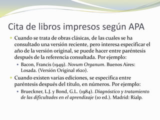 Cita de libros impresos según APA
 Cuando se trata de obras clásicas, de las cuales se ha
  consultado una versión reciente, pero interesa especificar el
  año de la versión original, se puede hacer entre paréntesis
  después de la referencia consultada. Por ejemplo:
    Bacon, Francis (1949). Novum Organum. Buenos Aires:
     Losada. (Versión Original 1620).
 Cuando existen varias ediciones, se especifica entre
  paréntesis después del título, en números. Por ejemplo:
    Brueckner, L.J. y Bond, G.L. (1984). Diagnóstico y tratamiento
     de las dificultades en el aprendizaje (10 ed.). Madrid: Rialp.
 