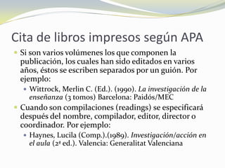 Cita de libros impresos según APA
 Si son varios volúmenes los que componen la
 publicación, los cuales han sido editados en varios
 años, éstos se escriben separados por un guión. Por
 ejemplo:
   Wittrock, Merlin C. (Ed.). (1990). La investigación de la
    enseñanza (3 tomos) Barcelona: Paidós/MEC
 Cuando son compilaciones (readings) se especificará
 después del nombre, compilador, editor, director o
 coordinador. Por ejemplo:
   Haynes, Lucila (Comp.).(1989). Investigación/acción en
    el aula (2ª ed.). Valencia: Generalitat Valenciana
 