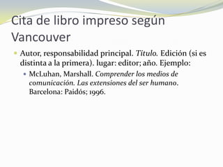 Cita de libro impreso según
Vancouver
 Autor, responsabilidad principal. Título. Edición (si es
  distinta a la primera). lugar: editor; año. Ejemplo:
   McLuhan, Marshall. Comprender los medios de
    comunicación. Las extensiones del ser humano.
    Barcelona: Paidós; 1996.
 