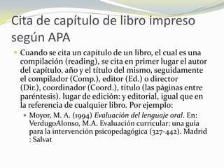 Cita de capítulo de libro impreso
según APA
 Cuando se cita un capítulo de un libro, el cual es una
  compilación (reading), se cita en primer lugar el autor
  del capítulo, año y el título del mismo, seguidamente
  el compilador (Comp.), editor (Ed.) o director
  (Dir.), coordinador (Coord.), título (las páginas entre
  paréntesis). lugar de edición: y editorial, igual que en
  la referencia de cualquier libro. Por ejemplo:
   Moyor, M. A. (1994) Evaluación del lenguaje oral. En:
    VerdugoAlonso, M.A. Evaluación curricular: una guía
    para la intervención psicopedagógica (327-442). Madrid
    : Salvat
 
