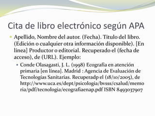 Cita de libro electrónico según APA
 Apellido, Nombre del autor. (Fecha). Título del libro.
 (Edición o cualquier otra información disponible). [En
 línea] Productor o editorial. Recuperado el (fecha de
 acceso), de (URL). Ejemplo:
   Conde Olasagasti, J. L. (1998) Ecografía en atención
    primaria [en línea]. Madrid : Agencia de Evaluación de
    Tecnologías Sanitarias. Recuperadp el (18/10/2005), de
    http://www.uca.es/dept/psicologia/bvsss/csalud/memo
    ria/pdf/tecnologia/ecografiaenap.pdf ISBN 8493037907
 