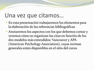 Una vez que citamos…
 En esta presentación trabajaremos los elementos para
  la elaboración de las referencias bibliográficas
 Anotaremos los aspectos con los que debemos contar y
  veremos cómo se organizan las citas en función de los
  dos modelos más extendidos: Vancouver y APA
  (American Psichology Association), cuyas normas
  generales están disponibles en el sitio del curso.
 