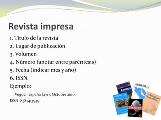 Revista impresa
1. Título de la revista
2. Lugar de publicación
3. Volumen
4. Número (anotar entre paréntesis)
5. Fecha (indicar mes y año)
6. ISSN.
Ejemplo:
  Vogue. España (271). Octubre 2010.
ISSN: 8587413939
 