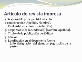 Artículo de revista impresa
1. Responsable principal (del artículo
o contribución) [Apellido, Nombre].
2. Título (del artículo o contribución).
3. Responsable(s) secundario(s) [Nombre Apellido].
4. Título (de la publicación periódica).
5. Edición.
6. Localización en el documento fuente
     (año, designación del ejemplar, paginación de la
     parte).
 