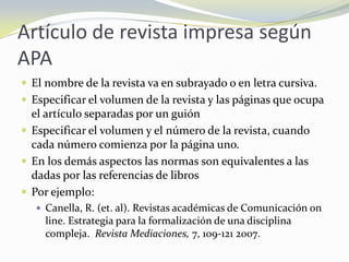 Artículo de revista impresa según
APA
 El nombre de la revista va en subrayado o en letra cursiva.
 Especificar el volumen de la revista y las páginas que ocupa
  el artículo separadas por un guión
 Especificar el volumen y el número de la revista, cuando
  cada número comienza por la página uno.
 En los demás aspectos las normas son equivalentes a las
  dadas por las referencias de libros
 Por ejemplo:
    Canella, R. (et. al). Revistas académicas de Comunicación on
     line. Estrategia para la formalización de una disciplina
     compleja. Revista Mediaciones, 7, 109-121 2007.
 