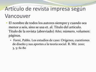 Artículo de revista impresa según
Vancouver
 El nombre de todos los autores siempre y cuando sea
 menor a seis, sino se usa et. al. Título del artículo.
 Título de la revista (abreviado) Año; número, volumen:
 páginas.
   Forni, Pablo. Los estudios de caso: Orígenes, cuestiones
    de diseño y sus aportes a la teoría social. R. Mir. 2010;
    3, 5: 61-80
 