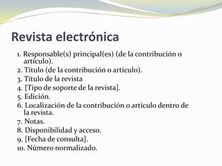Revista electrónica
 1. Responsable(s) principal(es) (de la contribución o
    artículo).
 2. Título (de la contribución o artículo).
 3. Título de la revista
 4. [Tipo de soporte de la revista].
 5. Edición.
 6. Localización de la contribución o artículo dentro de
    la revista.
 7. Notas.
 8. Disponibilidad y acceso.
 9. [Fecha de consulta].
 10. Número normalizado.
 