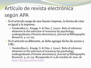 Artículo de revista electrónica
según APA
 Si el artículo surge de una fuente impresa, la forma de citar
  es igual a la impresa:
    VandenBos,G., Knapp, S. & Doe, J. (2001). Role of reference
     elements in the selection of resources by psychology
     undergraduates [Versión electrónica], Journal of Bibliographic
     Research, 5, 117-123.
 Si el artículo es diferente, se debe agregar fecha de acceso y
  URL:
    VandenBos,G., Knapp, S. & Doe, J. (2001). Role of reference
     elements in the selection of resources by psychology
     undergraduates [Versión electrónica], Journal of Bibliographic
     Research, 5, 117-123. Recuperado el 13 de octubre de 2001, de
     http://jbr.org/articles.html
 