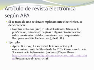 Artículo de revista electrónica
según APA
 Si se trata de una revista completamente electrónica, se
  debe colocar:
    Nombre del autor (año) Título del artículo. Título de la
     publicación, número de páginas o alguna otra indicación
     sobre la extensión del documento en caso de que exista.
     Recuperado el (fecha de acceso), de (URL).
 Ejemplo:
    Aprea, G. (2004) La sociedad, la información y el
     conocimiento ante la difusión de las TICs. Observatorio de la
     Sociedad de la Información [en línea] Disponible en:
     http://www.tierralibredigital.com.ar/obv_soc_info_nota12.ht
     m Recuperado el (2004-05-28).
 