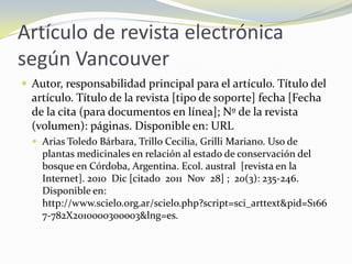 Artículo de revista electrónica
según Vancouver
 Autor, responsabilidad principal para el artículo. Título del
  artículo. Título de la revista [tipo de soporte] fecha [Fecha
  de la cita (para documentos en línea]; Nº de la revista
  (volumen): páginas. Disponible en: URL
   Arias Toledo Bárbara, Trillo Cecilia, Grilli Mariano. Uso de
    plantas medicinales en relación al estado de conservación del
    bosque en Córdoba, Argentina. Ecol. austral [revista en la
    Internet]. 2010 Dic [citado 2011 Nov 28] ; 20(3): 235-246.
    Disponible en:
    http://www.scielo.org.ar/scielo.php?script=sci_arttext&pid=S166
    7-782X2010000300003&lng=es.
 
