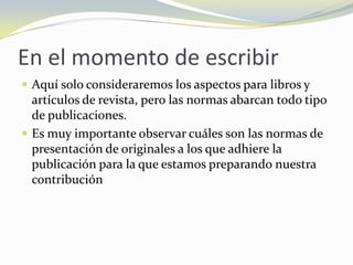 En el momento de escribir
 Aquí solo consideraremos los aspectos para libros y
  artículos de revista, pero las normas abarcan todo tipo
  de publicaciones.
 Es muy importante observar cuáles son las normas de
  presentación de originales a los que adhiere la
  publicación para la que estamos preparando nuestra
  contribución
 