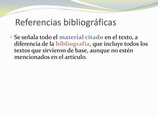 Referencias bibliográficas
 Se señala todo el material citado en el texto, a
  diferencia de la bibliografía, que incluye todos los
  textos que sirvieron de base, aunque no estén
  mencionados en el artículo.
 