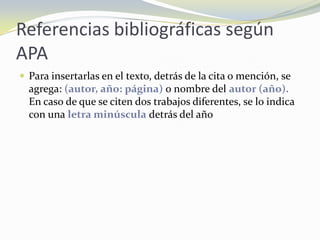 Referencias bibliográficas según
APA
 Para insertarlas en el texto, detrás de la cita o mención, se
  agrega: (autor, año: página) o nombre del autor (año).
  En caso de que se citen dos trabajos diferentes, se lo indica
  con una letra minúscula detrás del año
 