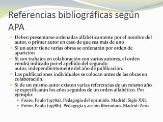 Referencias bibliográficas según
APA
 Deben presentarse ordenadas alfabéticamente por el nombre del
    autor, o primer autor en caso de que sea más de uno
   Si un autor tiene varias obras se ordenarán por orden de
    aparición
   Si son trabajos en colaboración con varios autores, el orden
    vendrá indicado por el apellido del segundo
    autor, independientemente del año de publicación.
   Las publicaciones individuales se colocan antes de las obras en
    colaboración.
   Si de un mismo autor existen varias referencias de un mismo año
    se especificarán los años seguidos de un orden alfabético. Por
    ejemplo:
     Freire, Paulo (1978a). Pedagogía del oprimido. Madrid: Siglo XXI.
     Freire, Paulo (1978b). Pedagogía y acción liberadora. Madrid: Zero.
 