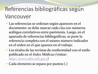 Referencias bibliográficas según
Vancouver
 Las referencias se ordenan según aparecen en el
  documento: se debe marcar cada cita con números
  arábigos correlativos entre paréntesis. Luego, en el
  apartado de referencias bibliográficas, se pone la
  referencia completa con el mismo número indicador
  en el orden en el que aparece en el trabajo.
 Los títulos de las revistas de conformidad con el estilo
  publicado en el Index Médicus (visitar:
  http://www.nlm.nih.gov/)
 Cada elemento se separa por puntos (.)
 