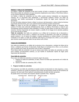 Microsoft Word 2007 – Opciones de Referencia


ÍNDICES Y TABLAS DE CONTENIDOS
Los índices y tablas de contenidos sirven para ayudar al lector a encontrar lo que está buscando.
Word llama tabla de contenido a lo que conocemos simplemente como índice y Word llama índice a
lo que nosotros llamamos índice alfabético.
Los índices y tablas de contenidos son muy útiles cuando estamos trabajando con documentos
extensos. De un documento bien planificado y estructurado podemos extraer una tabla de
contenidos que facilite enormemente la localización rápida de algún punto importante del
documento.
Al crear los índices debemos intentar reflejar la estrucura del documento y colocar todos los términos
importantes del documento, para que posteriormente los lectores puedan encontrarlos.
Índice: Un índice es una lista de palabras y el número de página donde se encuentra dicha
palabra. El índice está ordenado alfabéticamente. Como ya dijimos, Word llama a índice lo que
normalmente nosotros llamamos índice alfabético. El índice se suele colocar al final de un libro para
encontrar términos importantes de manera rápida y sencilla. En la imagen de la derecha podemos
ver un trozo de de un índice.
Tabla de contenido: Una tabla de contenido es un reflejo de la estructura de un documento y
contiene los títulos de los temas y subtemas que forman el documento. Una tabla de contenidos
puede contener o no el número de página y puede establecerse un enlace directo a los puntos
contenidos en la tabla. La tabla de contenido suele figurar al principio de un libro y es lo primero
que miramos cuando queremos saber de que temas trata el libro.

TABLAS DE CONTENIDOS
Una tabla de contenido es un reflejo de la estructura de un documento y contiene los títulos de los
temas y subtemas que forman el documento. Suele figurar al principio de un libro y es lo primero
que se consulta para saber de qué temas trata un libro o documento.
Word llama tabla de contenido a lo que se conoce como índice. Las tablas de contenidos son útiles
para trabajar con documentos extensos, ya que facilita la localización rápida de algún punto
importante del documento.

Crear tabla de contenidos
Para crear una tabla de contenidos es necesario seguir dos pasos:
   1. Preparar la tabla de contenidos, es decir, marcar los títulos que aparecerán en la tabla de
        contenidos.
   2. Generar la tabla de contenidos (TDC o TOC).

1. Preparar la tabla de contenidos

Para preparar una tabla de contenidos, se puede construir el documento en vista esquema, y crear,
aumentar o disminuir los niveles de esquema de los títulos del documento usando las herramientas de
esquema. De este modo Word aplicará automáticamente el estilo de título apropiado.
Se puede entrar en el modo vista esquema desde la pestaña Vista - Esquema.
               Aumentar nivel   Disminuir nivel   Disminuir a texto

  Promover
  a título 1




                                                                                               Pág. 1
 