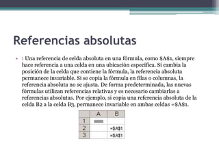 Referencias absolutas
• : Una referencia de celda absoluta en una fórmula, como $A$1, siempre
hace referencia a una celda en una ubicación específica. Si cambia la
posición de la celda que contiene la fórmula, la referencia absoluta
permanece invariable. Si se copia la fórmula en filas o columnas, la
referencia absoluta no se ajusta. De forma predeterminada, las nuevas
fórmulas utilizan referencias relativas y es necesario cambiarlas a
referencias absolutas. Por ejemplo, si copia una referencia absoluta de la
celda B2 a la celda B3, permanece invariable en ambas celdas =$A$1.
 