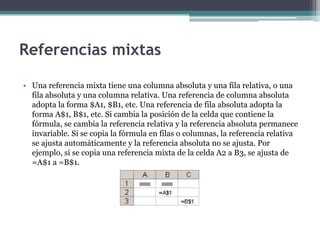 Referencias mixtas
• Una referencia mixta tiene una columna absoluta y una fila relativa, o una
fila absoluta y una columna relativa. Una referencia de columna absoluta
adopta la forma $A1, $B1, etc. Una referencia de fila absoluta adopta la
forma A$1, B$1, etc. Si cambia la posición de la celda que contiene la
fórmula, se cambia la referencia relativa y la referencia absoluta permanece
invariable. Si se copia la fórmula en filas o columnas, la referencia relativa
se ajusta automáticamente y la referencia absoluta no se ajusta. Por
ejemplo, si se copia una referencia mixta de la celda A2 a B3, se ajusta de
=A$1 a =B$1.
 