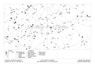 Local Time: 19:30:00 7-may-2013 UTC: 22:30:00 7-may-2013 Sidereal Time: 09:39:42
Location: 34° 40' 12" S 58° 30' 0" W RA: 9h39m42s Dec: +10° 20' Field: 90.0° Julian Day: 2456420.4375
<1
2
3
4
5
>5.5
STARS
Multiple star
Variable star
Comet
Galaxy
Bright nebula
Dark nebula
Globular cluster
Open cluster
Planetary nebula
Quasar
Radio source
X-ray source
Other object
SYMBOLS
SkyMap Pro Demo
30°
60°300°
330°
0°
30°
60°
90°270°
300°
330°
0°
30°
60°
90°270°
300°
330°
0°
30°
60°
0°
30°
60°
0°
30°
60°
30°
60°
30°
60°
0°
30°
60°
0°
30°
60°
90°
120°
150°
180°
210° Saturn
Jupiter
Ant
Aur
Boo
Cnc
CVn
CMa
CMi
Com
Crv
Crt
Gem
Hya
Hya
Leo
LMi
Lep
L
Mon
Ori
Pyx
Sex
Tau
UMa
Vir
 