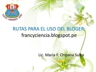 RUTAS PARA EL USO DEL BLOGER:
francyciencia.blogspot.pe
Lic. María F. Chipana Sulca
 