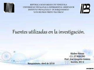 REPÚBLICA BOLIVARIANA DE VENEZUELA
UNIVERSIDAD PEDAGÓGICA EXPERIMENTAL LIBERTADOR
INSTITUTO PEDAGÓGICO DE BARQUISIMETO
“LUIS BELTRÁN PRIETO FIGUEROA”
Fuentes utilizadas en la investigación.
Kleiber Peroza
C.I.: 27.828.550
Prof.: José Gregorio Linárez
Sección: IFO 2
Barquisimeto, Abril de 2018
 
