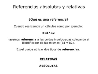 Referencias absolutas y relativas

              ¿Qué es una referencia?

    Cuando realizamos un cálculos como por ejemplo:

                        =B1*B2

hacemos referencia a las celdas involucradas colocando el
         identificador de las mismas (B1 y B2).

      Excel puede utilizar dos tipos de referencias:


                      RELATIVAS

                      ABSOLUTAS
 